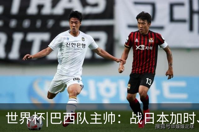 世界杯|巴西队主帅：战日本加时、点球都有预案