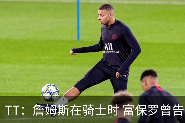 TT：詹姆斯在骑士时 富保罗曾告诉我要为夺冠牺牲否则可能被交易